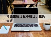 爱游戏官网注册-马德里德比互不相让，胜负未定